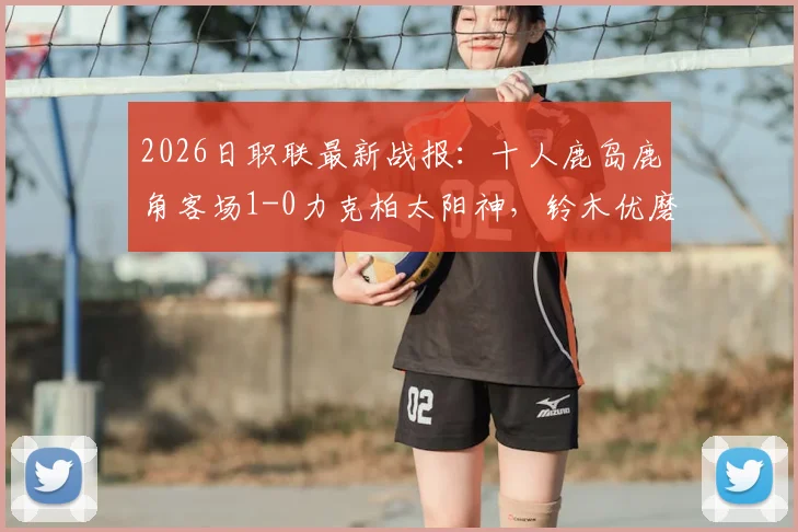 2026日职联最新战报:十人鹿岛鹿角客场1-0力克柏太阳神,铃木优磨打入制胜球完整解析
