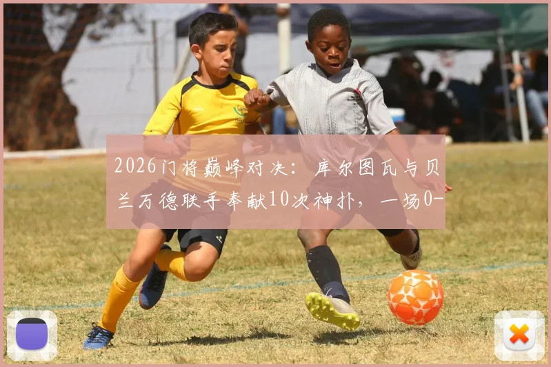 2026门将巅峰对决：库尔图瓦与贝兰万德联手奉献10次神扑，一场0-0平局背后的战术博弈与守门艺术深度剖析