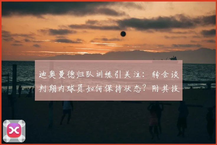 迪奥曼德归队训练引关注：转会谈判期内球员如何保持状态？附其技术特点与阿森纳传闻解析