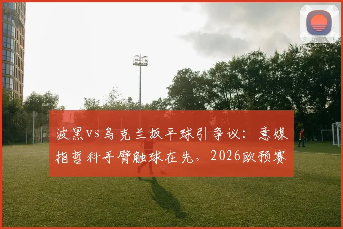 波黑vs乌克兰扳平球引争议：意媒指哲科手臂触球在先，2026欧预赛手球判罚再成焦点