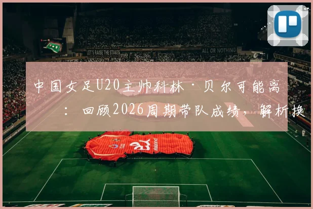 中国女足U20主帅科林·贝尔可能离任：回顾2026周期带队成绩，解析换帅背后原因与新帅人选前瞻
