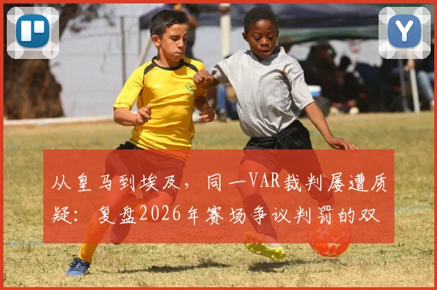 从皇马到埃及,同一VAR裁判屡遭质疑:复盘2026年赛场争议判罚的双标瞬间