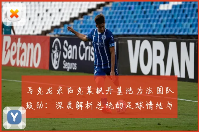 马克龙亲临克莱枫丹基地为法国队鼓劲：深度解析总统的足球情结与2026年备战计划