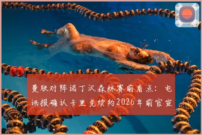 曼联对阵诺丁汉森林赛前看点：电讯报确认卡里克续约2026年前官宣，附最新球队动态分析
