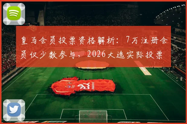 皇马会员投票资格解析:7万注册会员仅少数参与,2026大选实际投票数恐不足3万
