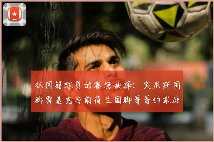 双国籍球员的赛场抉择:突尼斯国脚雷基克与前荷兰国脚哥哥的家庭故事与生涯对比解析