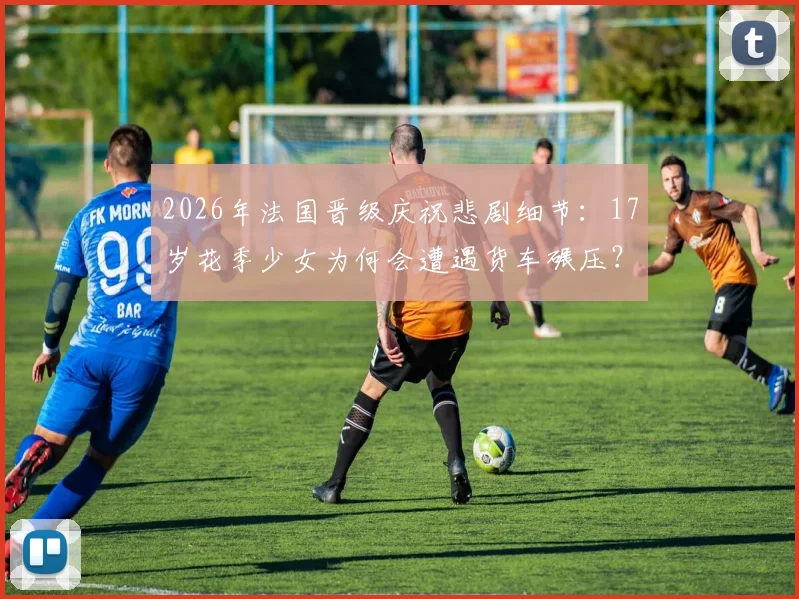 2026年法国晋级庆祝悲剧细节：17岁花季少女为何会遭遇货车碾压？太阳报披露事件经过