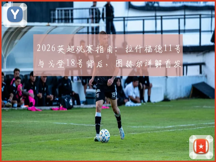 2026英超观赛指南：拉什福德11号与戈登18号背后，图赫尔详解首发不靠球衣号码定