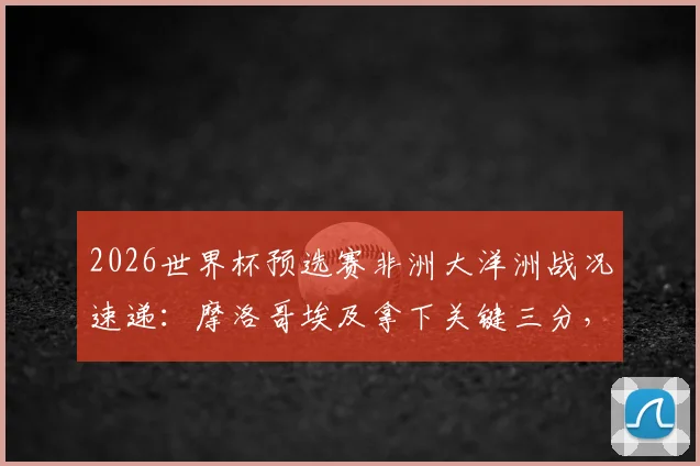 2026世界杯预选赛非洲大洋洲战况速递：摩洛哥埃及拿下关键三分，加纳顽强逼平英格兰，萨拉赫领衔埃及取胜