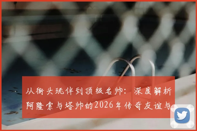 从街头玩伴到顶级名帅:深度解析阿隆索与塔帅的2026年传奇友谊与执教生涯对比