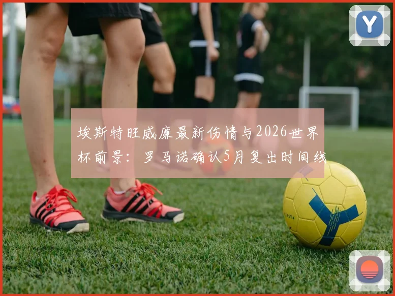 埃斯特旺威廉最新伤情与2026世界杯前景：罗马诺确认5月复出时间线，解析其国家队竞争力