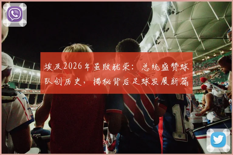 埃及2026年虽败犹荣：总统盛赞球队创历史，揭秘背后足球发展新篇章