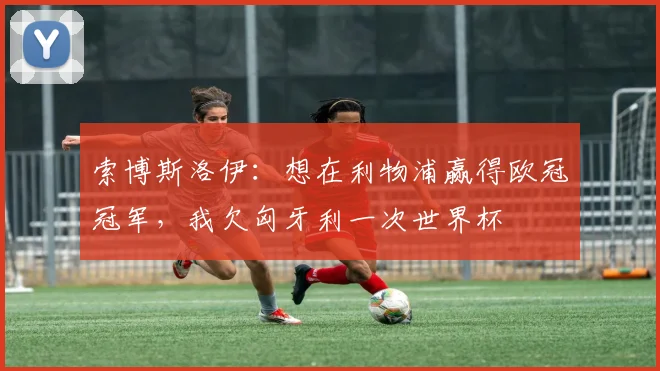 索博斯洛伊：想在利物浦赢得欧冠冠军，我欠匈牙利一次世界杯