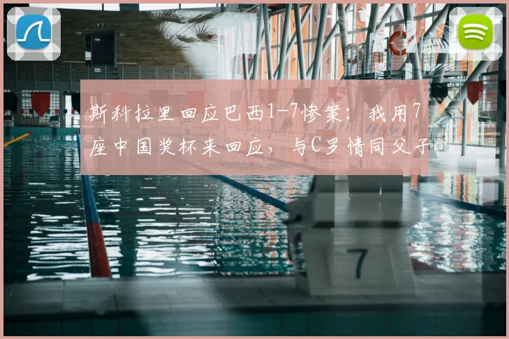 斯科拉里回应巴西1-7惨案:我用7座中国奖杯来回应,与C罗情同父子关系解读