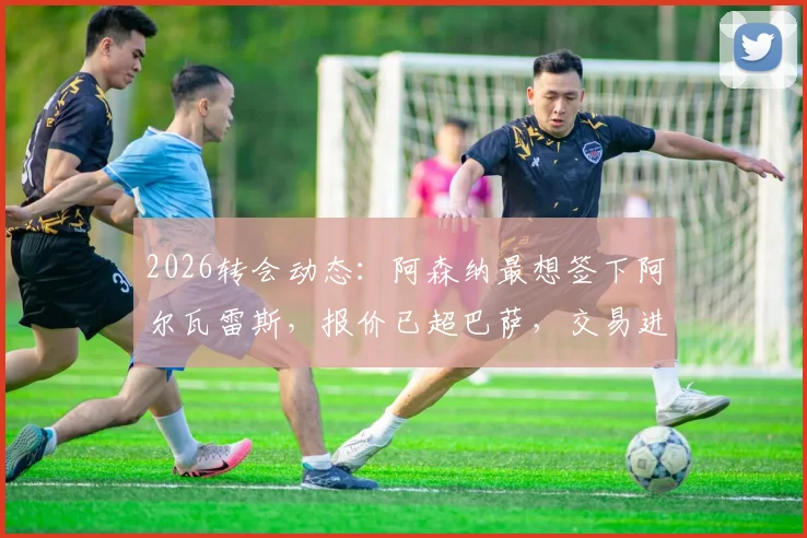 2026转会动态：阿森纳最想签下阿尔瓦雷斯，报价已超巴萨，交易进展与可行性分析
