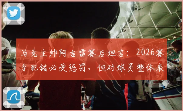 马竞主帅阿吉雷赛后坦言：2026赛季犯错必受惩罚，但对球员整体表现予以肯定