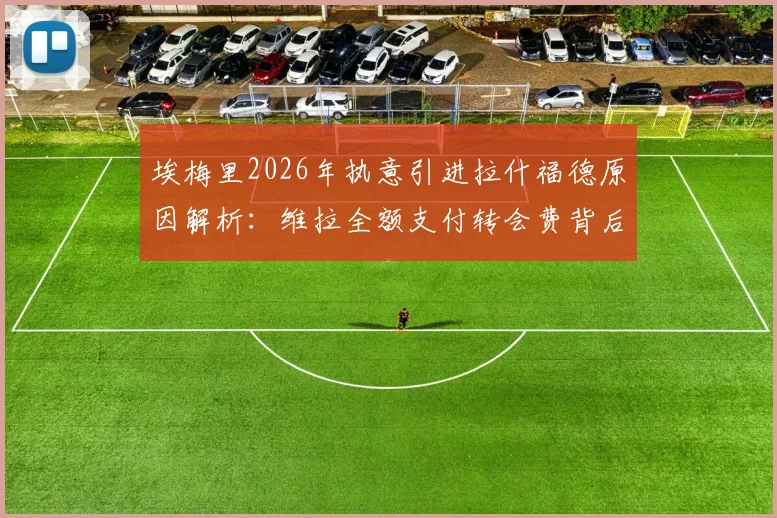 埃梅里2026年执意引进拉什福德原因解析：维拉全额支付转会费背后考量，这笔交易对曼联和维拉双方影响几何？