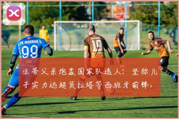 法蒂父亲炮轰国家队选人:坚称儿子实力远超莫拉塔等西班牙前锋,解析2026世界杯前景