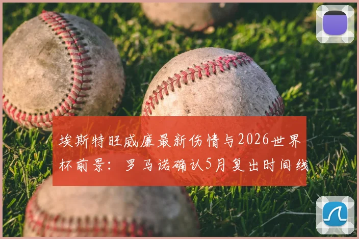 埃斯特旺威廉最新伤情与2026世界杯前景:罗马诺确认5月复出时间线,解析其国家队竞争力