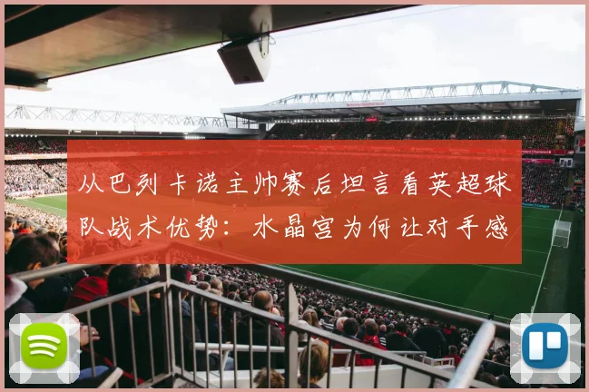 从巴列卡诺主帅赛后坦言看英超球队战术优势：水晶宫为何让对手感到难以击败？