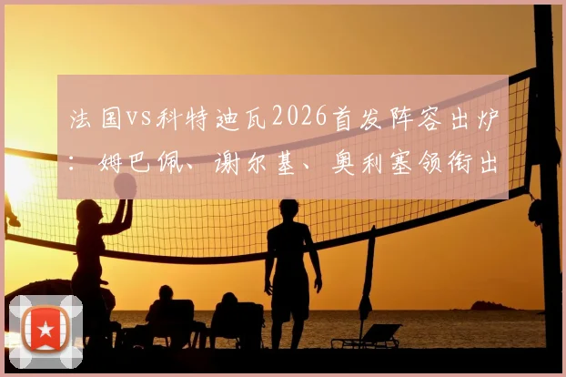 法国vs科特迪瓦2026首发阵容出炉：姆巴佩、谢尔基、奥利塞领衔出战，高清图片与球员数据一览