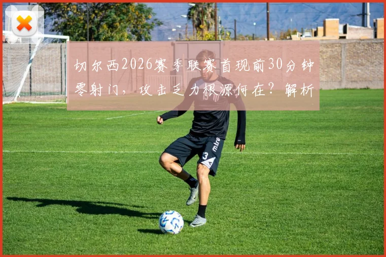 切尔西2026赛季联赛首现前30分钟零射门，攻击乏力根源何在？解析球队进攻困境与解决方案