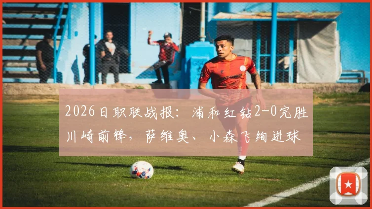 2026日职联战报:浦和红钻2-0完胜川崎前锋,萨维奥、小森飞绚进球全程回顾与战术复盘