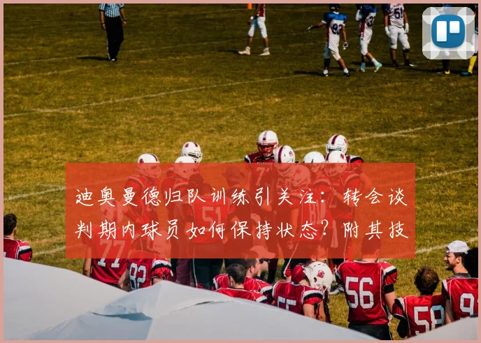 迪奥曼德归队训练引关注：转会谈判期内球员如何保持状态？附其技术特点与阿森纳传闻解析