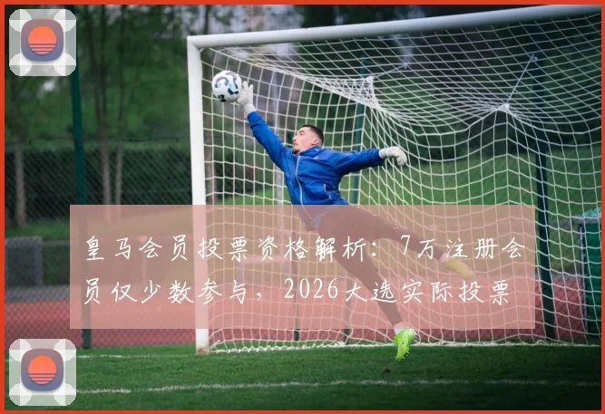 皇马会员投票资格解析:7万注册会员仅少数参与,2026大选实际投票数恐不足3万