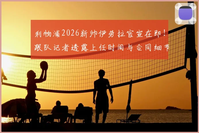 利物浦2026新帅伊劳拉官宣在即！跟队记者透露上任时间与合同细节，深度分析其执教前景