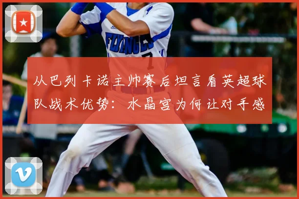 从巴列卡诺主帅赛后坦言看英超球队战术优势:水晶宫为何让对手感到难以击败?