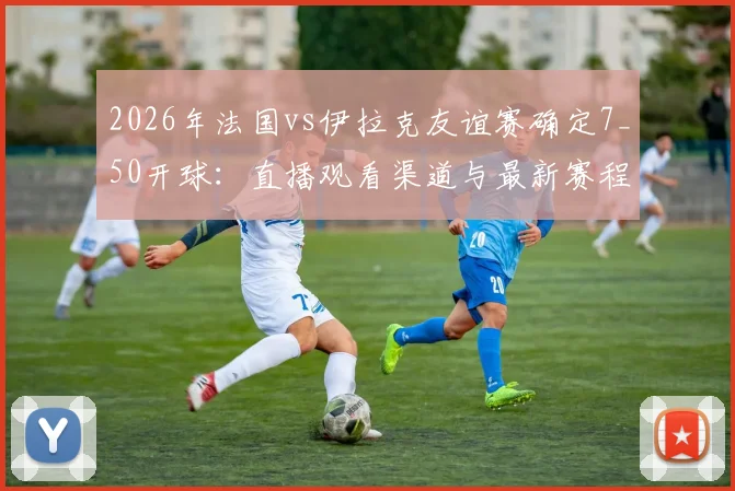 2026年法国vs伊拉克友谊赛确定7_50开球:直播观看渠道与最新赛程时间表一览