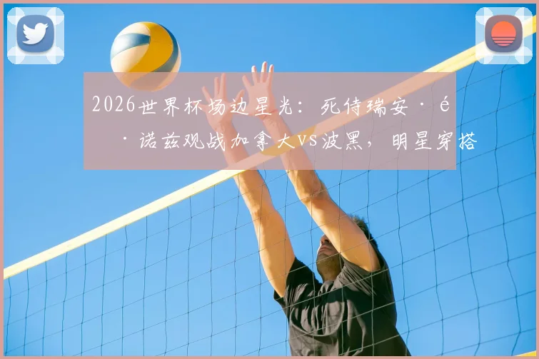 2026世界杯场边星光：死侍瑞安·雷诺兹观战加拿大vs波黑，明星穿搭与支持原因全解析