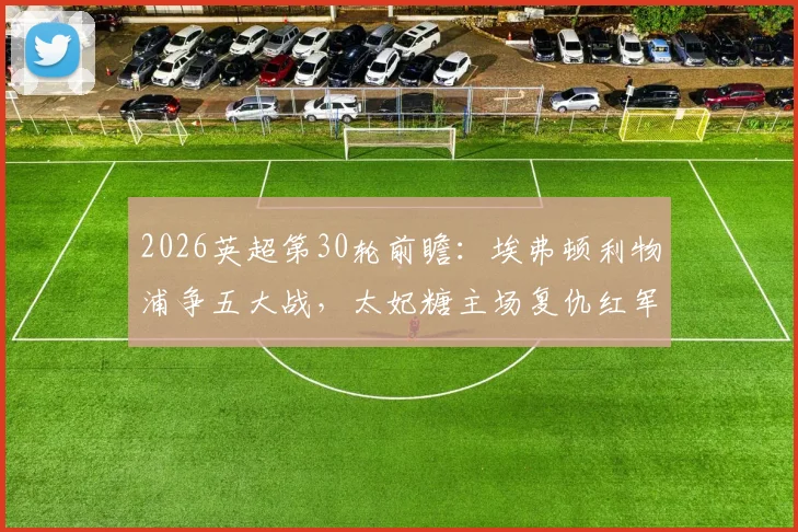 2026英超第30轮前瞻:埃弗顿利物浦争五大战,太妃糖主场复仇红军力求德比双杀?