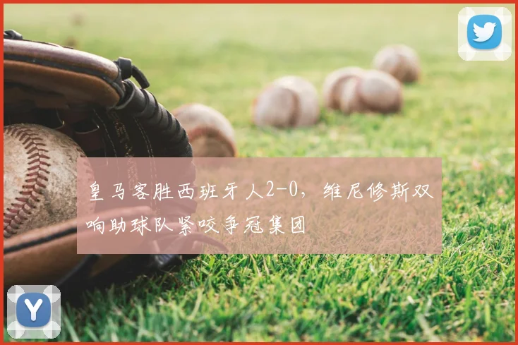 皇马客胜西班牙人2-0,维尼修斯双响助球队紧咬争冠集团