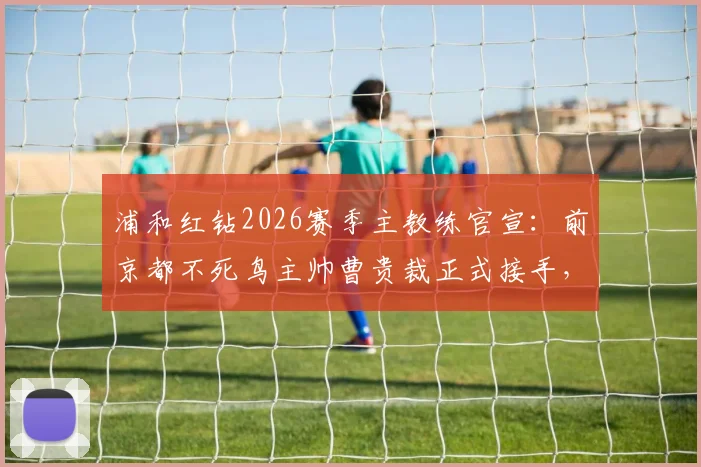 浦和红钻2026赛季主教练官宣:前京都不死鸟主帅曹贵裁正式接手,换帅原因与战术风格前瞻