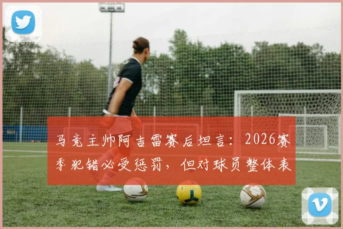 马竞主帅阿吉雷赛后坦言：2026赛季犯错必受惩罚，但对球员整体表现予以肯定