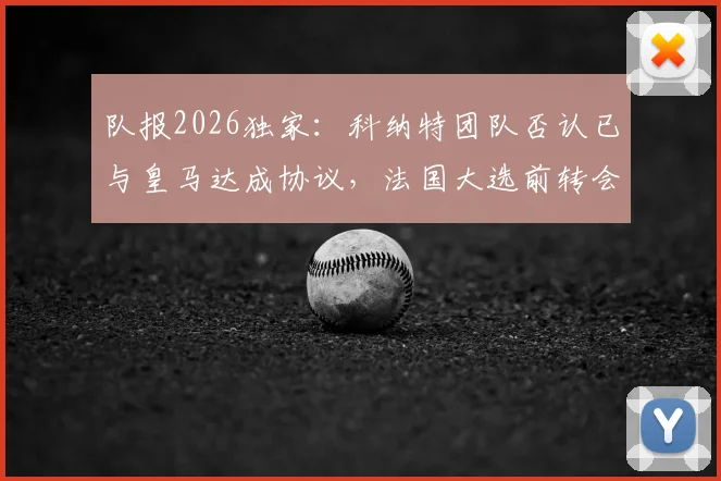 队报2026独家：科纳特团队否认已与皇马达成协议，法国大选前转会不会官宣