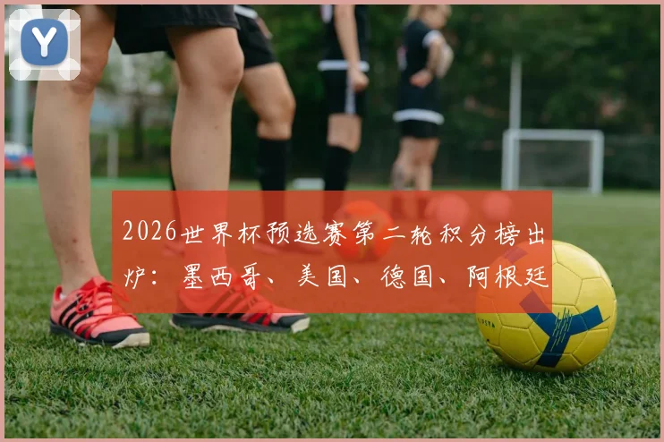 2026世界杯预选赛第二轮积分榜出炉：墨西哥、美国、德国、阿根廷四强锁定小组头名，出线形势深度解读