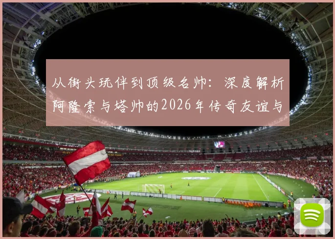 从街头玩伴到顶级名帅:深度解析阿隆索与塔帅的2026年传奇友谊与执教生涯对比