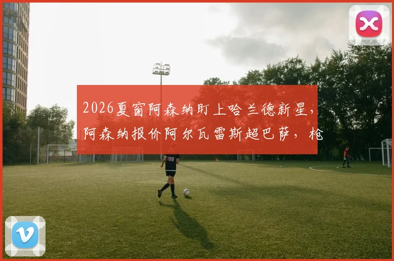 2026夏窗阿森纳盯上哈兰德新星,阿森纳报价阿尔瓦雷斯超巴萨,枪手引援策略深度解读