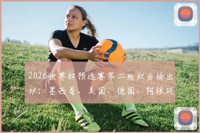 2026世界杯预选赛第二轮积分榜出炉:墨西哥、美国、德国、阿根廷四强锁定小组头名,出线形势深度解读