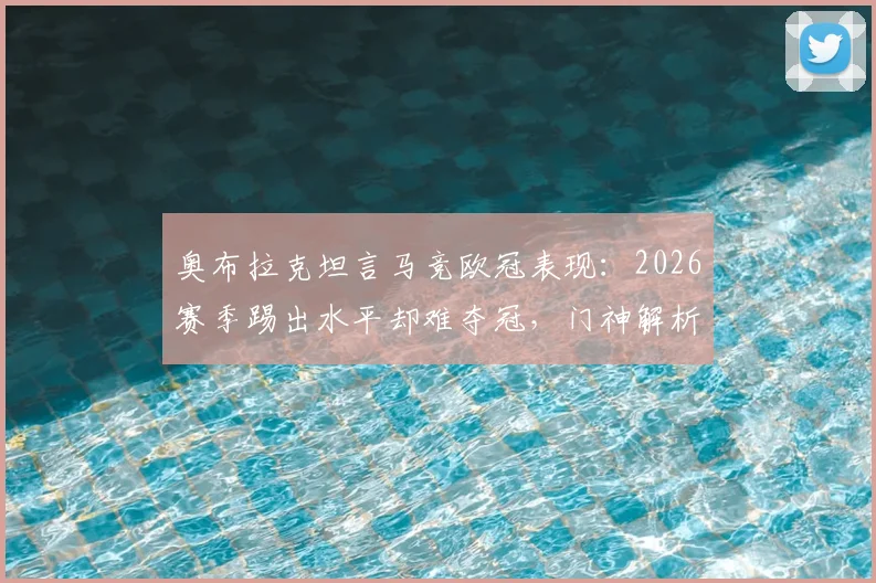 奥布拉克坦言马竞欧冠表现:2026赛季踢出水平却难夺冠,门神解析球队瓶颈与未来展望