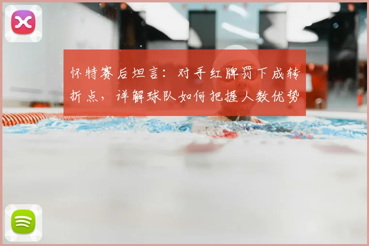 怀特赛后坦言：对手红牌罚下成转折点，详解球队如何把握人数优势艰难取胜