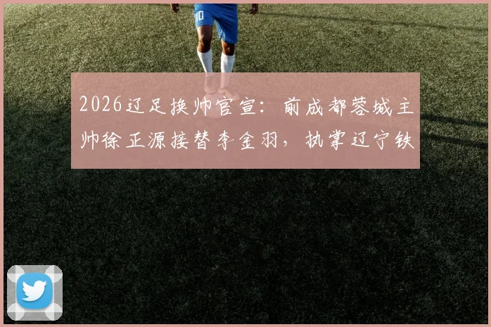 2026辽足换帅官宣：前成都蓉城主帅徐正源接替李金羽，执掌辽宁铁人教鞭