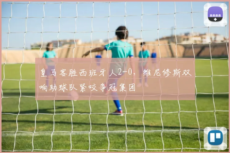 皇马客胜西班牙人2-0，维尼修斯双响助球队紧咬争冠集团