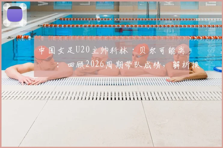 中国女足U20主帅科林·贝尔可能离任：回顾2026周期带队成绩，解析换帅背后原因与新帅人选前瞻