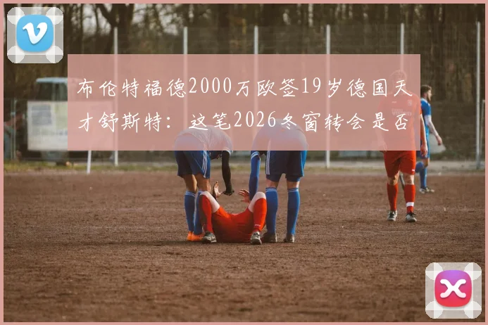 布伦特福德2000万欧签19岁德国天才舒斯特:这笔2026冬窗转会是否物有所值?技术特点与球队战术适配性分析