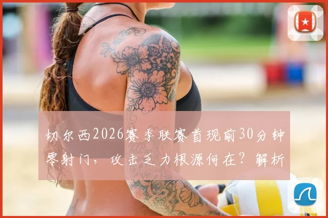 切尔西2026赛季联赛首现前30分钟零射门，攻击乏力根源何在？解析球队进攻困境与解决方案
