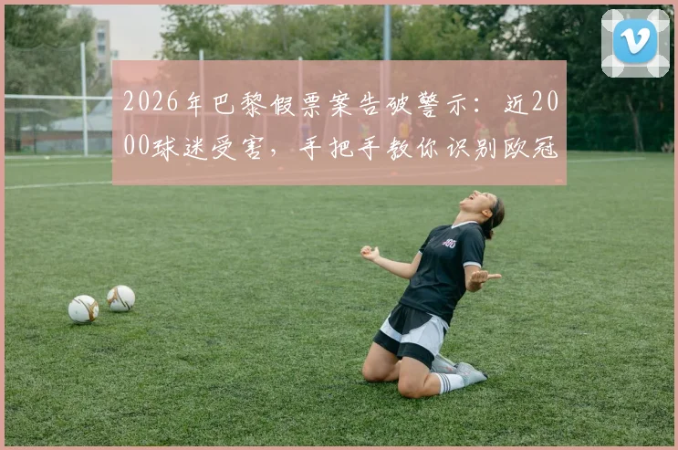2026年巴黎假票案告破警示：近2000球迷受害，手把手教你识别欧冠等大赛假票防骗指南